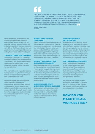 I BELIEVE THAT MY TRAINEES ARE MORE LIKELY TO REMEMBER
                                                   THE CONTENT FROM THE LESSON IF THEY HAVE WRITTEN IT
                                                   THEMSELVES RATHER THAN JUST BEEN TOLD IT. SINCE I
                                                   STARTED USING THE INTERACTIVE WHITEBOARD, I HAVE
                                                   DEVELOPED MORE INTERACTIVE TRAINING TECHNIqUES
                                                   AND THE DIFFERENCE IN ATMOSPHERE IS DRAMATIC.
                                                   Corporal Thorpe, Trainer
                                                   RAF Halton




People are the most valuable asset in any          Budgets are tighter                               Time and disTance
business, and good quality training is             than ever                                         geT in The way
essential if you want to harness their full        There is an increasing need for legislative and   Schedules for staff are very busy. Taking
potential. You need to up-skill existing staff     risk-management training and the challenge        people out of the business to do training,
and attract new talent. You need to build the      is to prevent this requirement from devouring     often at different locations, means that many
right skills for the future, and make your best    your entire budget. You want better pass          feel they can’t spare the time for training.
people feel they’re learning and developing        rates and reduced skill fade. But, training       It is often easier to decline the training rather
so they’ll want to stay right where they are.      budgets typically get hit hard and early in       than change your schedule. If you could
                                                   the round of corporate austerity measures.        join training remotely and still get a great
The challenge for Training                         The solution is not to reduce training, but to    experience you are more likely to be able
So training is a priority. But it’s a challenge    think differently about how it is delivered.      to build it into your day-to-day schedule.
to deliver it efficiently with limited resources
– particularly if your budgets seem to shrink      identify and target the                           The Training opporTuniTy
as your need for training grows. It’s not          Business need quickly                             What if you could invest every penny
always easy to deliver training that works         Aligning your learning with the business is       of your training budget more wisely
for your staff either.                             an often used phrase and with good reason         than ever before? If you could deliver
                                                   – learning exists to support the organisation     convenient, cost-effective training
They may find it next to impossible to attend      and yet it’s often unclear precisely how to       that’s still instructor-led? If you could
training sessions away from their desks, yet       do this. The challenge is to proceed towards      improve your training environment and
find self-service online training inflexible at    a culture of performance, productivity and        resources to dramatically improve
best – and forgettable at worst.                   profit. To do this, training needs to adopt a     engagement and retention?
                                                   more socially networked and collaborative
Increasingly, people work in collaborative         working culture.                                  You can do all this, and you can even
teams and project groups across                                                                      reduce costs in the process. It’s not what
organisational, geographical and business          under-skilled staff,                              you do, it’s the time, the way, the place
unit boundaries. Success hinges on your            under-performing Business                         that you do it – with Productive Training
ability to create flexible environments – both     Most employers believe skills gaps within         technology solutions from Steljes.
actual and virtual – for people to work and to     their businesses are holding them back.
learn. You need practical solutions to adapt       Training heralds the solution, but still it
the workplace to produce more exciting,            so often fails to deliver. The challenge
engaging learning.                                 requires a fundamental rethink of how             how do you
                                                   training is delivered.
                                                                                                     make This all
                                                                                                     work beTTer?




3            THIS IS BUSINESS PRODUCTIVITY         Productive trAiNiNG
 