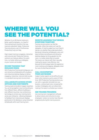 where will you
see the PoteNtiAl?
Whether it’s an HR Director looking to           remoTe learning ThaT Brings
better upskill employees, or a Head of           everyone TogeTher
Training looking to transform the way            Training remote workers can feel like
training is delivered, Steljes’ Productive       hard work. When the trainer can’t see the
Training solutions, part of the Business         delegates, it’s hard to judge how much they’re
Productivity Suite can help.                     taking in or whether they understand what’s
                                                 being said. Interactive whiteboards, voice and
High-impact training is engaging, interactive    data conferencing software and interactive
and instructor-led. Productive Training          desktop displays can bring people into the
solutions can help you deliver this every        room, no matter where they’re located.
time, no matter where your delegates             The trainer can interact with them naturally,
or your trainers are located.                    making the session more effective. And
                                                 because the technology makes the experience
richer Training ThaT                             more involving and engaging, delegates retain
engages minds                                    far more of what they’ve learned.
With Productivie Training technology you can
use interactive whiteboards with visualisers     call on exPerTise
and interactive desktop displays to deliver      from anywhere
engaging, interactive, instructor-led courses    Subject matter experts can be difficult to pin
in a standard training room environment.         down when everyone wants a piece of their
                                                 time. With Productive Training solutions you
collaBoraTe across oTher                         can call in a specialist remotely from any
offices and conTinenTs                           location, cutting travel costs, increasing the
Training needs to be able to happen anywhere.    number of delegates who can attend and
You can bring together cross-functional teams    making it far easier to schedule your session.
from different floors, different buildings or
even different countries. Use conferencing       see Trainee Progress
technology to connect your training rooms        Use training room management software
across your enterprise – allowing employees      to allow trainers and instructors to view
to feedback from interactive pen displays        employees’ screens to monitor how they are
positioned on the desktop or using interactive   progressing during the training sessions.
whiteboards within each training room.




6            THIS IS BUSINESS PRODUCTIVITY       Productive trAiNiNG
 