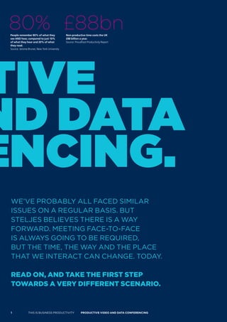 80% £88bn
 People remember 80% of what they             Non-productive time costs the UK
 see AND hear, compared to just 10%           £88 billion a year.
 of what they hear and 20% of what            Source: Proudfoot Productivity Report
 they read.
 Source: Jerome Bruner, New York University




tive
nd data
encing.
 WE’VE PROBABLY ALL FACED SIMILAR
 ISSUES ON A REGULAR BASIS. BUT
 STELJES BELIEVES THERE IS A WAY
 FORWARD. MEETING FACE-TO-FACE
 IS ALWAYS GOING TO BE REqUIRED,
 BUT THE TIME, THE WAY AND THE PLACE
 THAT WE INTERACT CAN CHANGE. TODAY.

 read on, and Take The firsT sTeP
 Towards a very differenT scenario.



 1              THIS IS BUSINESS PRODUCTIVITY             Productive video ANd dAtA coNFereNciNG
 