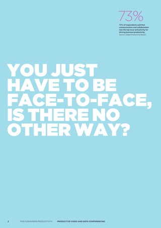 73%
                                                                             73% of respondents said that
                                                                             communication and collaboration
                                                                             was the top issue and priority for
                                                                             driving business productivity.
                                                                             Source: Steljes Productivity Report




You just
have to be
face-to-face,
is there no
other waY?



2   THIS IS BUSINESS PRODUCTIVITY   Productive video ANd dAtA coNFereNciNG
 
