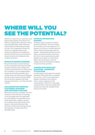 where will You
see the potential?
Whether it’s a sales function wanting to make    comPlex informaTion
regional sales meetings more efficient and       sharing
effective, or global teams needing to connect    3D objects, design schematics, the latest
and build relationships, Steljes’ Productive     technical architectures. The more complex
Video and Data Conferencing technology           the information, the more important it is to
can help. From simple video conferencing         represent it and discuss it visually. Video and
solutions to integrated solutions with           Data Conferencing technology makes this
interactive whiteboards and collaboration        possible – allowing dispersed teams to share
software that take you to a new level with a     objects, annotate and make commentary –
natural interactive and collaborative data       all of which can be captured and recorded
conferencing solution.                           digitally. Use visualisers to instantly bring
                                                 objects into conversations; use touch-
effecTive remoTe working                         enabled interactive whiteboards or displays
Bring remote workers into the meeting or         to add commentary and ideas.
into the conversation with Productive Video
and Data Conferencing technology. From           TaPPing inTo sPecialisT
conferencing software that can connect them      exPerTise – wherever
from anywhere, or touch-enabled desktop          iT’s locaTed
displays which provide a portable way to         So called subject matter experts are valuable
visually interact with office-bound colleagues   individuals. What makes them so valuable is
through to video conferencing that enables       their scarcity – which causes organisations
them to see their colleagues, their body         problems, bottlenecks and constraints
language and reactions – as if they were there   when it comes to tapping into their
in person.                                       unique expertise. What if you could simply
                                                 conference them in when you needed them
collaBoraTion: Bringing                          and give them back their valuable time by
cusTomers, ParTners                              taking out the travel?
and suPPliers TogeTher
More brains working on a problem, the more
chance you have of solving it. Increasingly,
it’s not just people within the organisation
who work together to solve problems and
create opportunities. Suppliers, partners,
even customers all can become part of the
equation. And having Productive Video
and Data Conferencing technology to bring
them together, instantly, makes this an
affordable reality.




6           THIS IS BUSINESS PRODUCTIVITY        Productive video ANd dAtA coNFereNciNG
 