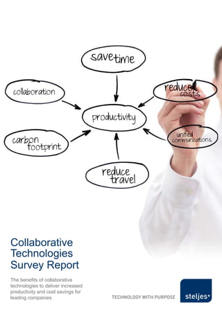 Collaborative Technologies Survey Report




                                           save time

   collaboration                                             reduce
                                                                          costs

                                           productivity
                                                                       unified
  carbon                                                           communications
             footprint

                                             reduce
                                               travel




 Collaborative
 Technologies
 Survey Report
 The benefits of collaborative
 technologies to deliver increased
 productivity and cost savings for
 leading companies
                                                          © Steljes Limited, 2011 all rights reserved
 