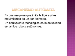 Es una maquina que imita la figura y los
movimientos de un ser animado.
Un equivalente tecnológico en la actualidad
serian los robots autónomos.
 