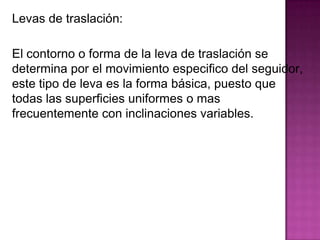 Levas de traslación:

El contorno o forma de la leva de traslación se
determina por el movimiento especifico del seguidor,
este tipo de leva es la forma básica, puesto que
todas las superficies uniformes o mas
frecuentemente con inclinaciones variables.
 