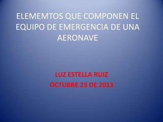 ELEMEMTOS QUE COMPONEN EL
EQUIPO DE EMERGENCIA DE UNA
AERONAVE

LUZ ESTELLA RUIZ
OCTUBRE 23 DE 2013

 