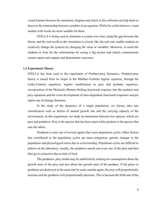 2
visual learners because the animation, diagram and charts in this software can help them to
discover the relationship between variables in an equation. While for verbal learners, visual
models with words are more suitable for them.
STELLA is being used to stimulate a system over time, jump the gap between the
theory and the real world as the simulation is closely like the real one, enable students to
creatively change the systems by changing the value or variables. Moreover, to teach the
students to look for the relationships by seeing a big picture and clearly communicate
system inputs and outputs and demonstrate outcomes.
1.3 Experiment Theory
STELLA has been used in the experiment of Predator-prey Dynamics. Predator-prey
theory is traced from its origin in the Malthus-Verhulst logistic equation, thorugh the
Lotka-Volterra equations, logistic modification to prey and predator equations,
incorporation of the Michaelis-Menten-Holling functional response into the predator and
prey equations and the recnt development of ratio-dependent functional responses and per
capita rate of change functions.
In the study of the dynamics of a single population, we always take into
consideration such as factors of natural growth rate and the carrying capacity of the
environment. In this experiment, we study an interaction between two species, which are
prey and predators. Prey is the species that has been eaten while predator is the species that
eats the others.
Predation is only one of several agents that cause population cycles. Other factors
that contributed in the population cycles are mass emigration, genetic changes in the
population and physiological stress due to overcrowding. Population cycles are difficult to
achieve in the laboratory. usually, the predators search out every one of the prey and then
they go to extinction due to lack of food.
The predators- prey model may be stabilized by making two assumptions about the
growth rates of the prey and also about the growth rates of the predator. If the preys or
predators are destroyed at the same rate by some outside agent, the prey will proportionally
increase and the predators will proportionally decrease. This is because the birth rate of the
 