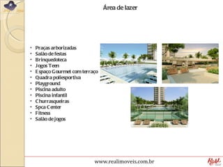 Área de lazer




•   Praças arborizadas
•   Salão de festas
•   Brinquedoteca
•   Jogos Teen
•   E spaço Gourmet com terraço
•   Quadra poliesportiva
•   Playground
•   Piscina adulto
•   Piscina infantil
•   C hurrasqueiras
•   Spca C enter
•   Fitness
•   Salão de jogos




                             www.realimoveis.com.br
 