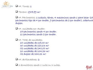  Nº. Torres: 1

 Terreno: 1908,89 m²

 Nº. Pavimentos: 1 subsolo, térreo, 4 mezaninos sendo 1 para lazer (15
pavimentos tipo de 4 por andar, 9 pavimentos de 2 por andar), cobertura
duplex.

 Nº. Unidades por Andar:
   15 pavimentos sendo 4 por andar.
   11 pavimentos sendo 2 por andar.

 Nº. Total de Unidades:
   60 unidades de 118,00 m²
   30 unidades de 120,63 m²
   02 unidades de 240,00 m²
   16 unidades de 164,26 m²
   02 duplex de 334,21 m²

 Nº. de Elevadores: 2

 3 dormitórios sendo 1 suíte ou 3 suítes.
 