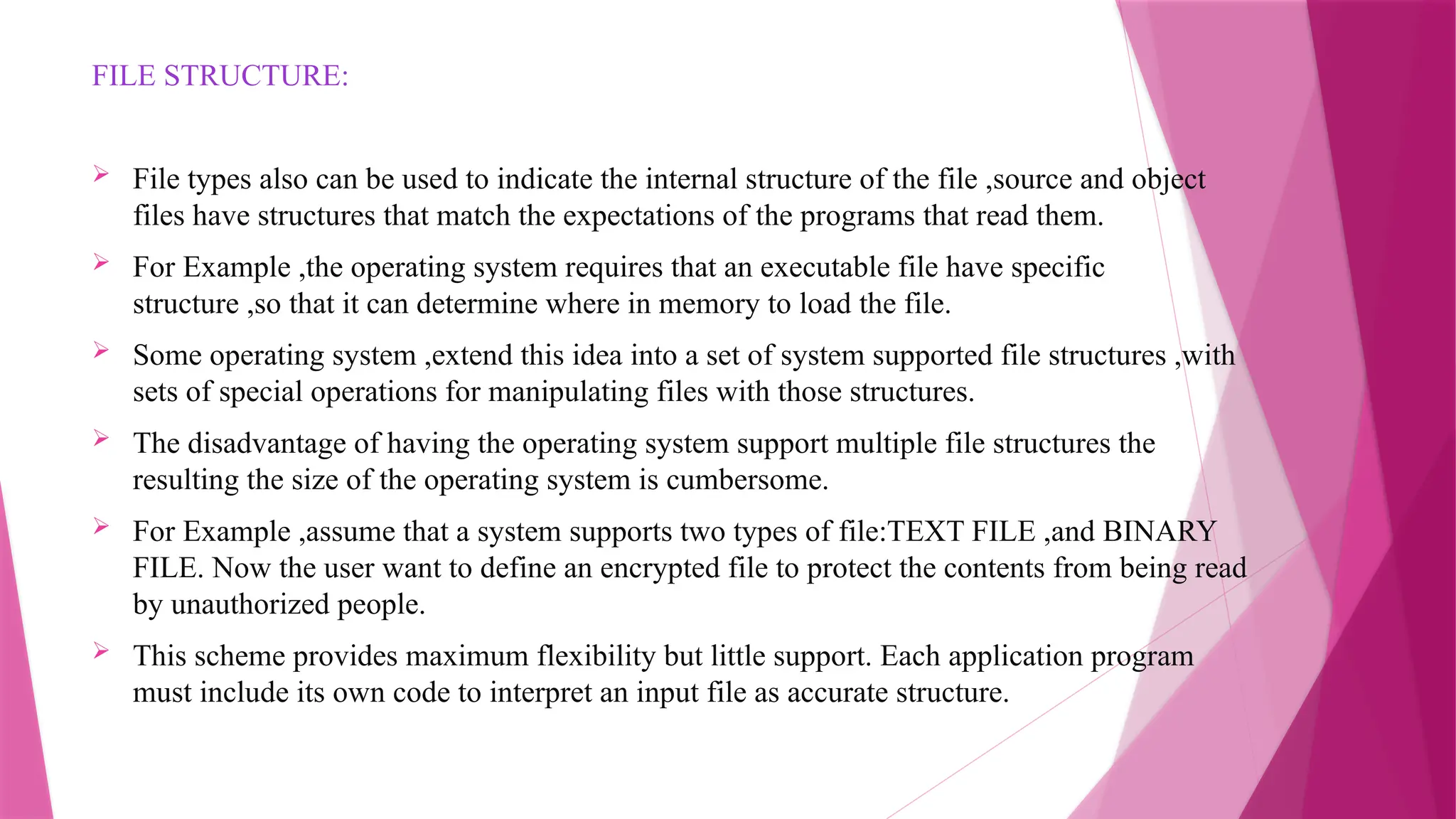 FILE STRUCTURE:
 File types also can be used to indicate the internal structure of the file ,source and object
files have structures that match the expectations of the programs that read them.
 For Example ,the operating system requires that an executable file have specific
structure ,so that it can determine where in memory to load the file.
 Some operating system ,extend this idea into a set of system supported file structures ,with
sets of special operations for manipulating files with those structures.
 The disadvantage of having the operating system support multiple file structures the
resulting the size of the operating system is cumbersome.
 For Example ,assume that a system supports two types of file:TEXT FILE ,and BINARY
FILE. Now the user want to define an encrypted file to protect the contents from being read
by unauthorized people.
 This scheme provides maximum flexibility but little support. Each application program
must include its own code to interpret an input file as accurate structure.
 