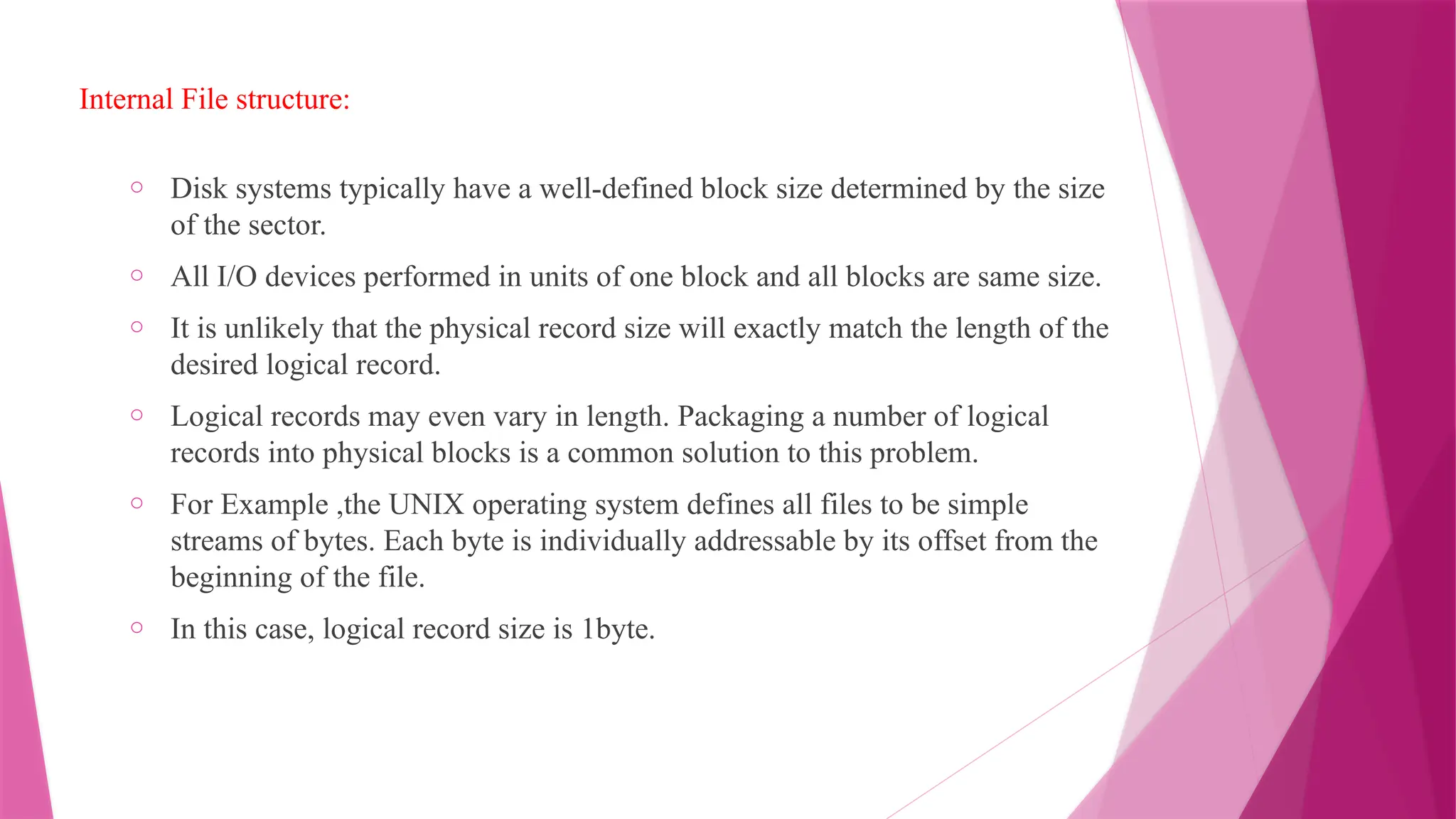 Internal File structure:
o Disk systems typically have a well-defined block size determined by the size
of the sector.
o All I/O devices performed in units of one block and all blocks are same size.
o It is unlikely that the physical record size will exactly match the length of the
desired logical record.
o Logical records may even vary in length. Packaging a number of logical
records into physical blocks is a common solution to this problem.
o For Example ,the UNIX operating system defines all files to be simple
streams of bytes. Each byte is individually addressable by its offset from the
beginning of the file.
o In this case, logical record size is 1byte.
 