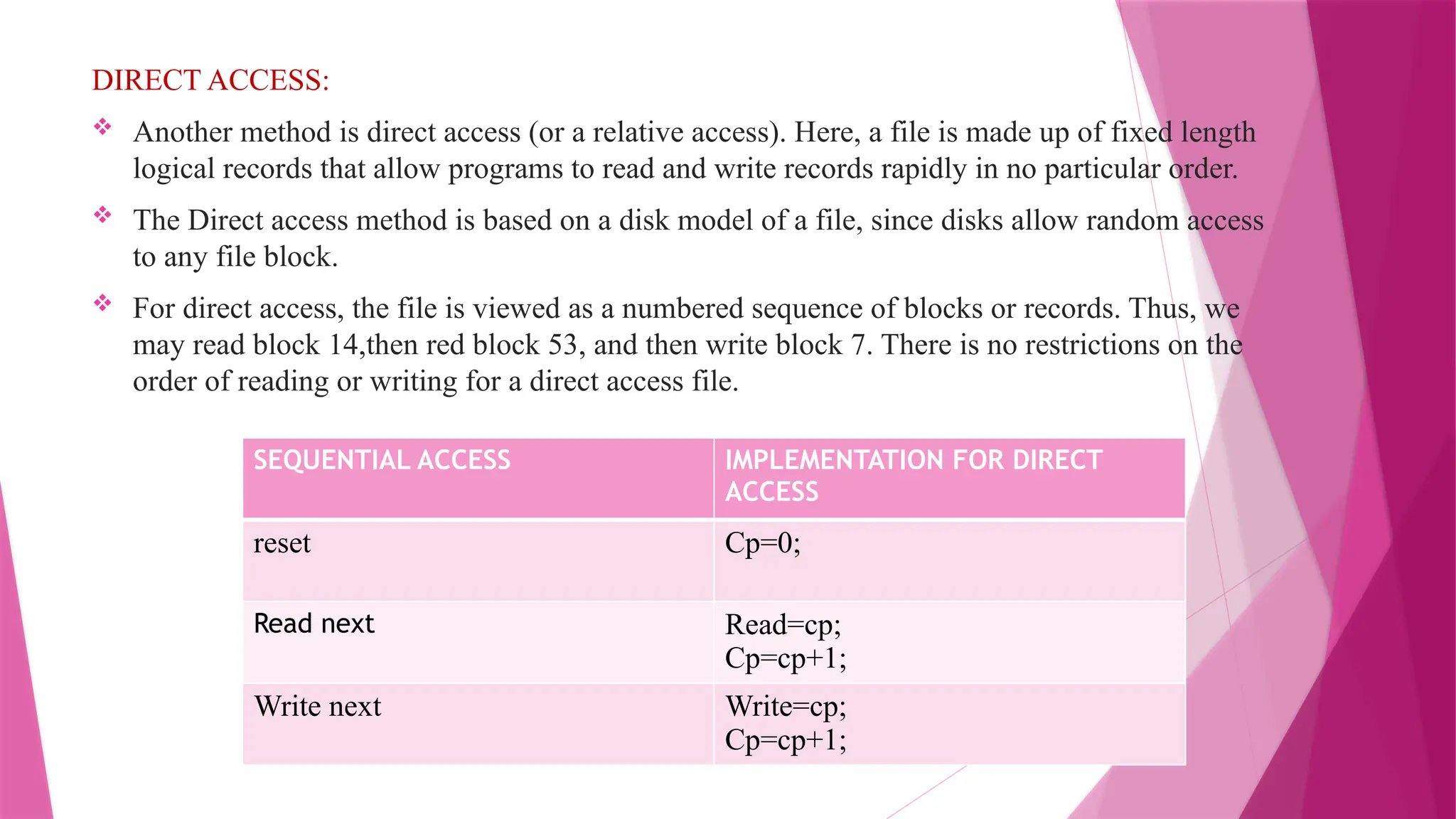DIRECT ACCESS:
 Another method is direct access (or a relative access). Here, a file is made up of fixed length
logical records that allow programs to read and write records rapidly in no particular order.
 The Direct access method is based on a disk model of a file, since disks allow random access
to any file block.
 For direct access, the file is viewed as a numbered sequence of blocks or records. Thus, we
may read block 14,then red block 53, and then write block 7. There is no restrictions on the
order of reading or writing for a direct access file.
SEQUENTIAL ACCESS IMPLEMENTATION FOR DIRECT
ACCESS
reset Cp=0;
Read next Read=cp;
Cp=cp+1;
Write next Write=cp;
Cp=cp+1;
 