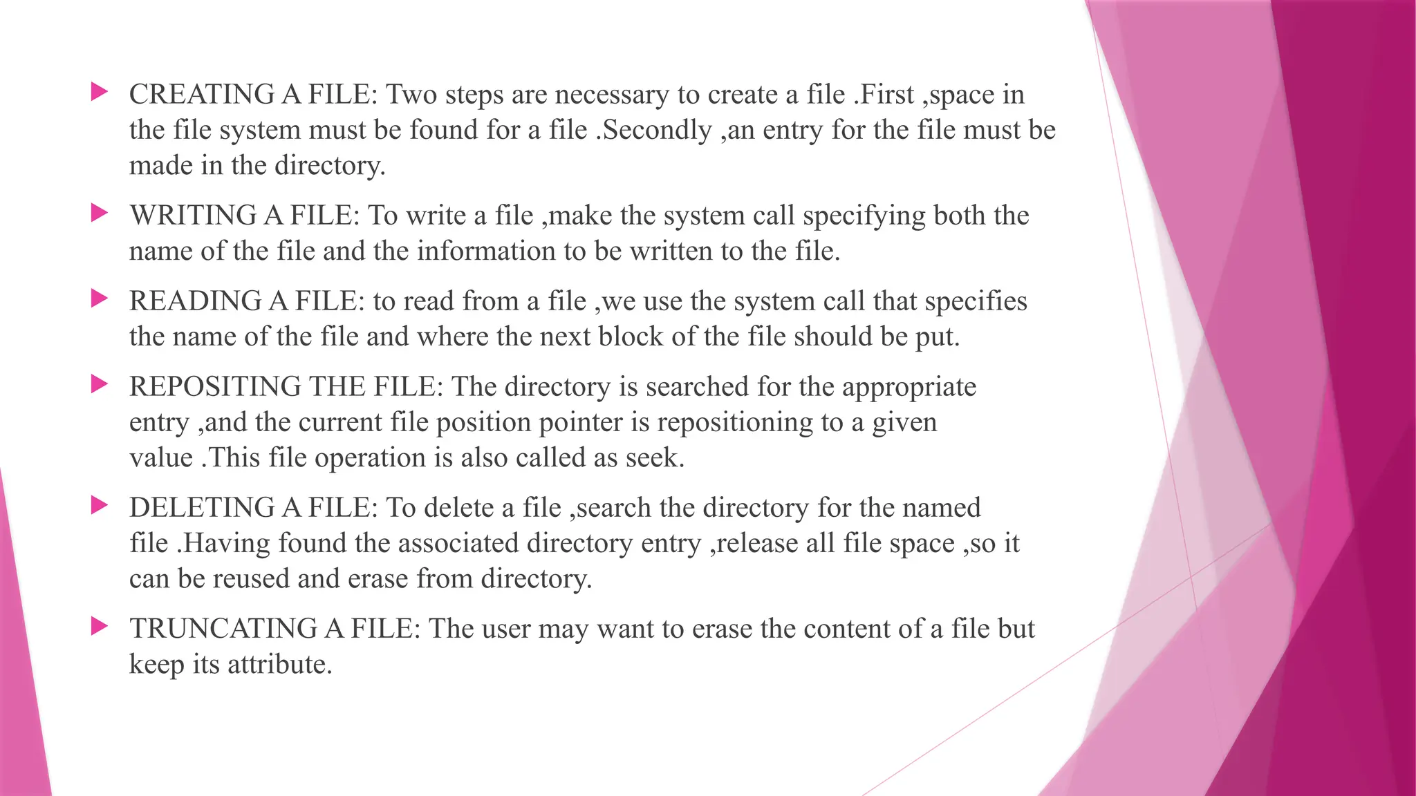  CREATING A FILE: Two steps are necessary to create a file .First ,space in
the file system must be found for a file .Secondly ,an entry for the file must be
made in the directory.
 WRITING A FILE: To write a file ,make the system call specifying both the
name of the file and the information to be written to the file.
 READING A FILE: to read from a file ,we use the system call that specifies
the name of the file and where the next block of the file should be put.
 REPOSITING THE FILE: The directory is searched for the appropriate
entry ,and the current file position pointer is repositioning to a given
value .This file operation is also called as seek.
 DELETING A FILE: To delete a file ,search the directory for the named
file .Having found the associated directory entry ,release all file space ,so it
can be reused and erase from directory.
 TRUNCATING A FILE: The user may want to erase the content of a file but
keep its attribute.
 