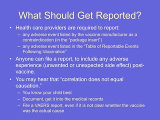 What Should Get Reported?
• Health care providers are required to report:
– any adverse event listed by the vaccine manufacturer as a
contraindication (in the “package insert”)
– any adverse event listed in the “Table of Reportable Events
Following Vaccination”
• Anyone can file a report, to include any adverse
experience (unwanted or unexpected side effect) post-
vaccine.
• You may hear that “correlation does not equal
causation.”
– You know your child best
– Document, get it into the medical records
– File a VAERS report, even if it is not clear whether the vaccine
was the actual cause
 