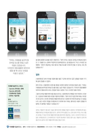 문의 : 미래웹기술연구소 영업전화번호 : 070-4335-1749 이메일 : sales@miraeweb.com
을 통해 증명한 성과를 믿었기 때문이다. “센차 터치는 새로운 모바일 프레임워크였지
만 그 기술을 Ext JS에서 직접적으로 물려받았다는 걸 알았습니다.”라고 스티븐은 설
명했다. “센차가 제공하는 데모 앱으로 개발 속도를 더 빠르게 만들 수 있다는 것도 예
상했습니다.”
결과
스텔라앤닷은 센차 터치를 사용해 훨씬 짧은 기간에 네이티브 같은 경험을 다양한 기기
에 걸쳐 전달할 수 있었다.
센차 터치는 스텔라앤닷 브랜드를 제대로 표현한 세련된 디자인을 만들어 냈다. “저희는
사람들을 놀라게 할 모바일 요소를 만들고 싶은 마음도 있었습니다. 디자인이 정말 훌륭한
네이티브 앱을 볼 때 나오는 반응을 이끌고 싶었죠.”라고 스티븐은 말을 이었다.
그들의 모바일 애플리케이션을 향상시킨다는 스텔라앤닷의 계획을 이야기하면서 스티븐
은 그 결과과 미래에 대한 비전을 이렇게 요약했다. “센차 터치가 있었기에 저희는 아이폰
과 안드로이드 모두에 최적화된 애플리케이션으로 시장에 아주 빠르게 들어갈 수 있었습
니다. 낮은 수준의 작업을 프레임워크가 처리해 줘서 저희는 흥미로운 사용자 겅험을 개
발하는 데 총력을 기울일 수 있었습니다.”
센차는 개발자가 웹 표준 기술로 흥미진진한 경험을 만들어 사용하고 최적화하도록 돕는
애플리케이션 프레임워크를 만든다. 센차의 주력 상품인 Ext JS와 센차 터치는 데스크톱
과 모바일 기기용 인터넷 애플리케이션을 풍부하게 제공하는 크로스 브라우저 자바스크
립트 프레임워크다. 전 세계적으로 15만여 회사에서 100만 명이 넘는 개발자가 센차 제
품군으로 날마다 멋진 애플리케이션을 만들고 있다.
“저희는 사람들을 놀라게 할
모바일 요소를 만들고 싶은
마음도 있었습니다.
디자인이 정말 훌륭한 네이티브
앱을 볼 때 나오는 반응을
이끌고 싶었죠.”
미래웹기술연구소 서비스
· Sencha 라이센스 판매
· Sencha 공인교육
· 프로페셔널 컨설팅
· 온라인 기술지원
문의
미래웹기술연구소
070-4335-1749
sales@miraeweb.com
 