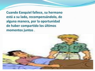 Cuando Ezequiel fallece, su hermano
está a su lado, recompensándolo, de
alguna manera, por la oportunidad
de haber compartido los últimos
momentos juntos .
 