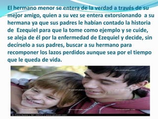 El hermano menor se entera de la verdad a través de su
mejor amigo, quien a su vez se entera extorsionando a su
hermana ya que sus padres le habían contado la historia
de Ezequiel para que la tome como ejemplo y se cuide,
se aleja de él por la enfermedad de Ezequiel y decide, sin
decírselo a sus padres, buscar a su hermano para
recomponer los lazos perdidos aunque sea por el tiempo
que le queda de vida.
 