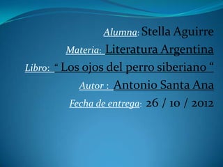 Alumna: Stella Aguirre
         Materia: Literatura Argentina
Libro: “ Los ojos del perro siberiano “
            Autor : Antonio Santa Ana
          Fecha de entrega: 26 / 10 / 2012
 