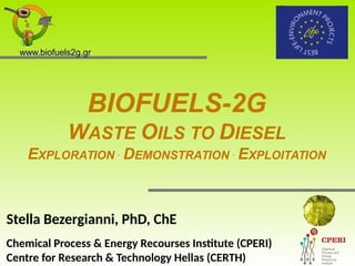 BIOFUELS-2G
WASTE OILS TO DIESEL
EXPLORATION .
DEMONSTRATION .
EXPLOITATION
Stella Bezergianni, PhD, ChE
Chemical Process & Energy Recourses Institute (CPERI)
Centre for Research & Technology Hellas (CERTH)
www.biofuels2g.gr
 