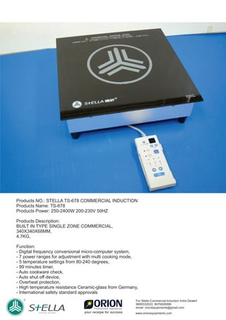 Products NO.: STELLA TS-678 COMMERCIAL INDUCTION
Products Name: TS-678
Products Power: 250-2400W 200-230V 50HZ
Products Description:
BUILT IN TYPE SINGLE ZONE COMMERCIAL,
340X340X68MM,
4.7KG,
Function:
- Digital frequency conversional micro-computer system,
- 7 power ranges for adjustment with multi cooking mode,
- 5 temperature settings from 80-240 degrees,
- 99 minutes timer,
- Auto cookware check,
- Auto shut oﬀ device,
- Overheat protection,
- High temperature resistance Ceramic-glass from Germany,
- International safety standard approvals
For Stella Commercial Induction India Dealerl
9899332022, 8076826996
email: orionequipments@gmail.com
www.orionequipments.com
 