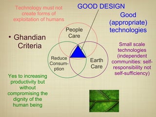 GOOD DESIGN People Care Earth Care Reduce Consum-ption Good (appropriate) technologies Technology must not create forms of exploitation of humans Small scale technologies (independent communities: self-responsibility not self-sufficiency) Yes to increasing productivity but without compromising the dignity of the human being Ghandian Criteria 