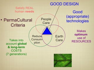 Satisfy REAL human  needs Makes  optimum  use of RESOURCES Takes into account  global & long-term  COSTS (7 generations) PermaCulturalCriteria Good (appropriate) technologies GOOD DESIGN People Care Earth Care Reduce Consum-ption 