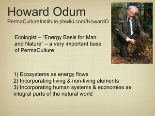 Howard Odum PermaCultureInstitute.pbwiki.com/HowardO Ecologist – “Energy Basis for Man and Nature” – a very important base of PermaCulture  1) Ecosystems as energy flows 2) Incorporating living & non-living elements 3) Incorporating human systems & economies as integral parts of the natural world 