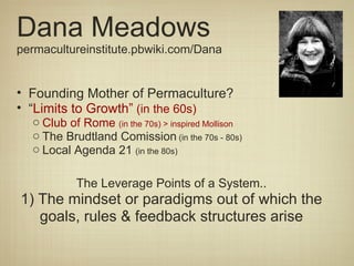 Dana Meadows permacultureinstitute.pbwiki.com/Dana Founding Mother of Permaculture? “ Limits to Growth”  (in the 60s) Club of Rome  (in the 70s) > inspired Mollison The Brudtland Comission  (in the 70s - 80s) Local Agenda 21  (in the 80s) The Leverage Points of a System.. 1) The mindset or paradigms out of which the goals, rules & feedback structures arise 
