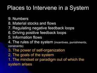 Places to Intervene in a System 9. Numbers 8. Material stocks and flows 7. Regulating negative feedback loops 6. Driving positive feedback loops 5. Information flows 4. The rules of the system  (incentives, punishments, constraints) 3. The power of self-organization 2. The goals of the system 1. The mindset or paradigm out of which the system arises 
