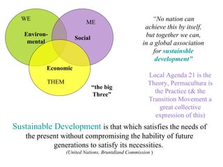 Sustainable Development  is that which satisfies the needs of the present without compromising the hability of future generations to satisfy its necessities.  (United Nations, Bruntdland Commission  )‏ “ No nation can achieve this by itself, but together we can, in a global association for  sustainsble development” Environ- mental Social Economic “ the big Three” WE ME THEM Local Agenda 21 is the Theory, Permacultura is the Practice (& the Transition Movement a great collective expression of this) 