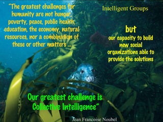“ The greatest challenges for humanity are not hunger, poverty, peace, public health, education, the economy, natural resources, nor a combination of these or other matters ... but our capacity to build new social organizations able to provide the solutions Our greatest challenge is  Collective Intelligence” Jean Francoise Noubel Intelligent Groups 