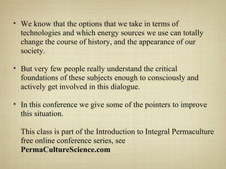 We know that the options that we take in terms of technologies and which energy sources we use can totally change the course of history, and the appearance of our society. But very few people really understand the critical foundations of these subjects enough to consciously and actively get involved in this dialogue.  In this conference we give some of the pointers to improve this situation. This class is part of the Introduction to Integral Permaculture free online conference series, see  PermaCultureScience.com 