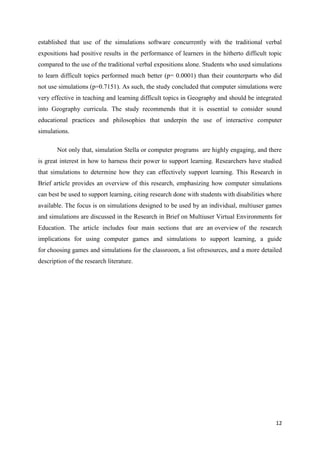 established that use of the simulations software concurrently with the traditional verbal
expositions had positive results in the performance of learners in the hitherto difficult topic
compared to the use of the traditional verbal expositions alone. Students who used simulations
to learn difficult topics performed much better (p= 0.0001) than their counterparts who did
not use simulations (p=0.7151). As such, the study concluded that computer simulations were
very effective in teaching and learning difficult topics in Geography and should be integrated
into Geography curricula. The study recommends that it is essential to consider sound
educational practices and philosophies that underpin the use of interactive computer
simulations.

       Not only that, simulation Stella or computer programs are highly engaging, and there
is great interest in how to harness their power to support learning. Researchers have studied
that simulations to determine how they can effectively support learning. This Research in
Brief article provides an overview of this research, emphasizing how computer simulations
can best be used to support learning, citing research done with students with disabilities where
available. The focus is on simulations designed to be used by an individual, multiuser games
and simulations are discussed in the Research in Brief on Multiuser Virtual Environments for
Education. The article includes four main sections that are an overview of the research
implications for using computer games and simulations to support learning, a guide
for choosing games and simulations for the classroom, a list ofresources, and a more detailed
description of the research literature.




                                                                                             12
 