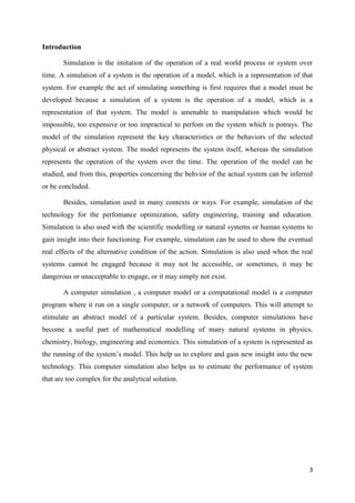 Introduction

       Simulation is the imitation of the operation of a real world process or system over
time. A simulation of a system is the operation of a model, which is a representation of that
system. For example the act of simulating something is first requires that a model must be
developed because a simulation of a system is the operation of a model, which is a
representation of that system. The model is amenable to manipulation which would be
impossible, too expensive or too impractical to perfom on the system which is potrays. The
model of the simulation represent the key characteristics or the behaviors of the selected
physical or abstract system. The model represents the system itself, whereas the simulation
represents the operation of the system over the time. The operation of the model can be
studied, and from this, properties concerning the behvior of the actual system can be inferred
or be concluded.

       Besides, simulation used in many contexts or ways. For example, simulation of the
technology for the perfomance optimization, safety engineering, training and education.
Simulation is also used with the scientific modelling or natural systems or human systems to
gain insight into their functioning. For example, simulation can be used to show the eventual
real effects of the alternative condition of the action. Simulation is also used when the real
systems cannot be engaged because it may not be accessible, or sometimes, it may be
dangerous or unacceptable to engage, or it may simply not exist.

       A computer simulation , a computer model or a computational model is a computer
program where it run on a single computer, or a network of computers. This will attempt to
stimulate an abstract model of a particular system. Besides, computer simulations have
become a useful part of mathematical modelling of many natural systems in physics,
chemistry, biology, engineering and economics. This simulation of a system is represented as
the running of the system’s model. This help us to explore and gain new insight into the new
technology. This computer simulation also helps us to estimate the performance of system
that are too complex for the analytical solution.




                                                                                            3
 