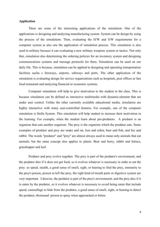 Application

       There are some of the interesting applications of the simulation. One of the
applications is designing and analyzing manufacturing system. System can be design by using
the process of the simulatiom. Then, evaluating the H/W and S/W requirements for a
computer system ia also one the application of simulation process. This simulation is also
used in military because it can evaluating a new military weopons system or tactics. Not only
that, simulation also determining the ordering policies for an inventory system and designing
communications systems and message protocols for them. Simulation can be used on our
daily life. This is because, simulation can be applied in designing and operating transportation
facilities sucha s freeways, airports, subways and ports. The other application of the
simulation is evaluating design for service organizations such as hospitals, post offices or fast
food restaurant and analyzing financial or economic systems.

       Computer simulation will help to give motivation to the student in the class. This is
because simulation can be defined as interactive multimedia with dynamic-element that are
under user control. Unlike the other currently available educational media, simulation are
highly interactive with many user-controlled features. For example, one of the computer
simulation is Stella System. This simulation will help student to increase their motivation in
the learning. For example, when the student learn about pre-predators. A predator is an
organism that eats another organism. The prey is the organism which the predator eats. Some
examples of predator and prey are snake and rat, lion and zebra, bear and fish, and fox and
rabbit. The words "predator" and "prey" are almost always used to mean only animals that eat
animals, but the same concept also applies to plants: Bear and berry, rabbit and lettuce,
grasshopper and leaf.

       Predator and prey evolve together. The prey is part of the predator's environment, and
the predator dies if it does not get food, so it evolves whatever is necessary in order to eat the
prey. so speed, stealth, a good sense of smell, sight, or hearing to find the prey, immunity to
the prey's poison, poison to kill the prey, the right kind of mouth parts or digestive system are
very important. Likewise, the predator is part of the prey's environment, and the prey dies if it
is eaten by the predator, so it evolves whatever is necessary to avoid being eaten that include
speed, camouflage to hide from the predator, a good sense of smell, sight, or hearing to detect
the predator, thornsand poison to spray when approached or bitten.




                                                                                                4
 