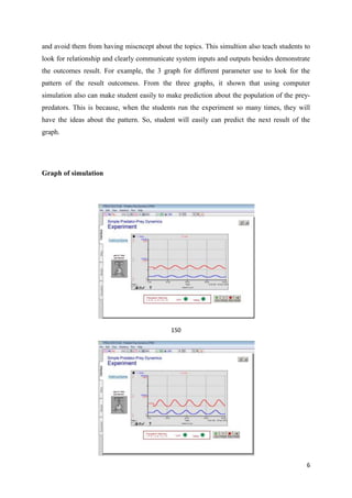 and avoid them from having miscncept about the topics. This simultion also teach students to
look for relationship and clearly communicate system inputs and outputs besides demonstrate
the outcomes result. For example, the 3 graph for different parameter use to look for the
pattern of the result outcomess. From the three graphs, it shown that using computer
simulation also can make student easily to make prediction about the population of the prey-
predators. This is because, when the students run the experiment so many times, they will
have the ideas about the pattern. So, student will easily can predict the next result of the
graph.




Graph of simulation




                                            150




                                                                                          6
 