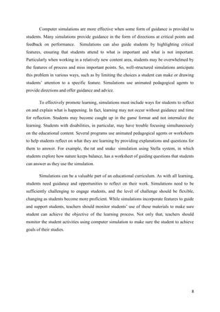 Computer simulations are more effective when some form of guidance is provided to
students. Many simulations provide guidance in the form of directions at critical points and
feedback on performance.      Simulations can also guide students by highlighting critical
features, ensuring that students attend to what is important and what is not important.
Particularly when working in a relatively new content area, students may be overwhelmed by
the features of process and miss important points. So, well-structured simulations anticipate
this problem in various ways, such as by limiting the choices a student can make or drawing
students’ attention to a specific feature. Simulations use animated pedagogical agents to
provide directions and offer guidance and advice.

       To effectively promote learning, simulations must include ways for students to reflect
on and explain what is happening. In fact, learning may not occur without guidance and time
for reflection. Students may become caught up in the game format and not internalize the
learning. Students with disabilities, in particular, may have trouble focusing simultaneously
on the educational content. Several programs use animated pedagogical agents or worksheets
to help students reflect on what they are learning by providing explanations and questions for
them to answer. For example, the rat and snake simulation using Stella system, in which
students explore how nature keeps balance, has a worksheet of guiding questions that students
can answer as they use the simulation.

       Simulations can be a valuable part of an educational curriculum. As with all learning,
students need guidance and opportunities to reflect on their work. Simulations need to be
sufficiently challenging to engage students, and the level of challenge should be flexible,
changing as students become more proficient. While simulations incorporate features to guide
and support students, teachers should monitor students’ use of these materials to make sure
student can achieve the objective of the learning process. Not only that, teachers should
monitor the student activities using computer simulation to make sure the student to achieve
goals of their studies.




                                                                                            8
 
