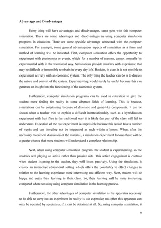 Advantages and Disadvantages

       Every thing will have advantages and disadvantages, same goes with this computer
simulation. Thera are some advantages and disadvantages in using computer simulation
programs in education. There are some spesific advantage connected with the computer
simulation. For example, some general advantageous aspects of simulation as a form and
method of learning will be indicated. First, computer simulation offers the opportunity to
experiment with phenomena or events, which for a number of reasons, cannot normally be
experimented with in the traditional way. Simulations provide students with experience that
may be difficult or impossible to obtain in every day life'. Besides, in class it is not possible to
experiment actively with an economic system. The only thing the teacher can do is to discuss
the nature and content of the system. Experimenting would surely be useful because this can
generate an insight into the functioning of the economic system.

       Furthermore, computer simulation programs can be used in education to give the
student more feeling for reality in some abstract fields of learning. This is because,
simulations can be entertaining because of dramatic and game-like components. It can be
shown when a teacher tries to explain a difficult interrelationship, such as a hybridization
experiment with fruit flies in the traditional way it is likely that part of the class will fail to
understand. Execution of the real experiment is impossible because this would take a number
of weeks and can therefore not be integrated as such within a lesson. When, after the
necessary theoretical discussion of the material, a simulation experiment follows there will be
a greater chance that more students will understand a complete relationship.

       Next, when using computer simulation program, the student is experimenting, so the
students will playing an active rather than passive role. This active engagement is contrast
when student listening to the teacher, they will listen passively. Using the simulation, it
creates an interactive educational setting which offers the possibility to effect changes in
relation to the learning experience more interesting and efficient way. Next, student will be
happy and enjoy their learning in their class. So, their learning will be more interesting
compared when not using using computer simulation in the learning process.

       Furthermore, the other advantages of computer simulation is the apparatus necessary
to be able to carry out an experiment in reality is too expensive and often this apparatus can
only be operated by specialists, if it can be obtained at all. So, using computer simulation, it

                                                                                                  9
 