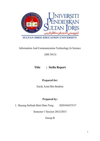 Information And Communication Technology In Science

                         (SSI 3013)



                Title      : Stella Report



                        Prepared for:

                  Encik Azmi Bin Ibrahim



                        Prepared by:

1. Dayang Sufinah Binti Datu Teng       D20101037517

               Semester 1 Session 2012/2013

                          Group B




                                                         1
 