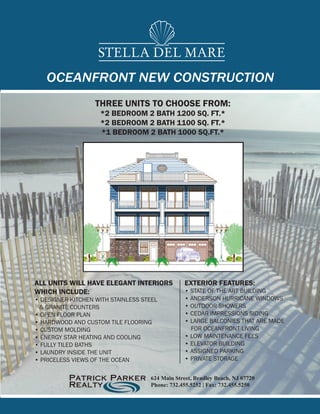 STELLA DEL MARE
   OCEANFRONT NEW CONSTRUCTION
                   THREE UNITS TO CHOOSE FROM:
                    *2 BEDROOM 2 BATH 1200 SQ. FT.*
                    *2 BEDROOM 2 BATH 1100 SQ. FT.*
                    *1 BEDROOM 2 BATH 1000 SQ.FT.*




ALL UNITS WILL HAVE ELEGANT INTERIORS            EXTERIOR FEATURES:
WHICH INCLUDE:                                   • STATE OF THE ART BUILDING
• DESIGNER KITCHEN WITH STAINLESS STEEL          • ANDERSON HURRICANE WINDOWS
 & GRANITE COUNTERS                              • OUTDOOR SHOWERS
• OPEN FLOOR PLAN                                • CEDAR IMPRESSIONS SIDING
• HARDWOOD AND CUSTOM TILE FLOORING              • LARGE BALCONIES THAT ARE MADE
• CUSTOM MOLDING                                   FOR OCEANFRONT LIVING
• ENERGY STAR HEATING AND COOLING                • LOW MAINTENANCE FEES
• FULLY TILED BATHS                              • ELEVATOR BUILDING
• LAUNDRY INSIDE THE UNIT                        • ASSIGNED PARKING
• PRICELESS VIEWS OF THE OCEAN                   • PRIVATE STORAGE


                                    624 Main Street, Bradley Beach, NJ 07720
                                    Phone: 732.455.5252 | Fax: 732.455.5250
 