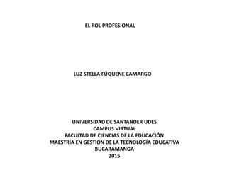 EL ROL PROFESIONAL
LUZ STELLA FÚQUENE CAMARGO
UNIVERSIDAD DE SANTANDER UDES
CAMPUS VIRTUAL
FACULTAD DE CIENCIAS DE LA EDUCACIÓN
MAESTRIA EN GESTIÓN DE LA TECNOLOGÍA EDUCATIVA
BUCARAMANGA
2015
 