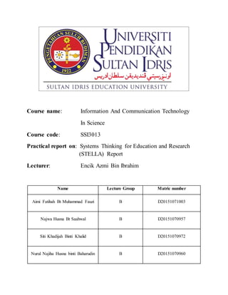 Course name: Information And Communication Technology
In Science
Course code: SSI3013
Practical report on: Systems Thinking for Education and Research
(STELLA) Report
Lecturer: Encik Azmi Bin Ibrahim
Name Lecture Group Matric number
Aimi Fatihah Bt Muhammad Fauzi B D20151071003
Najwa Husna Bt Saahwal B D20151070957
Siti Khadijah Binti Khalid B D20151070972
Nurul Najiha Husna binti Baharudin B D20151070960
 