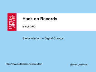 Hack on Records
               March 2012



               Stella Wisdom – Digital Curator




http://www.slideshare.net/swisdom                @miss_wisdom
 