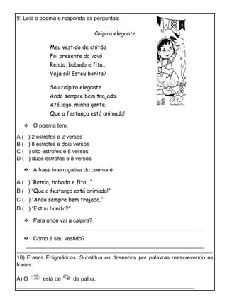 9) Leia o poema e responda as perguntas:
Caipira elegante
Meu vestido de chitão
Foi presente da vovó
Renda, babado e fita...
Veja só! Estou bonita?
Sou caipira elegante
Ando sempre bem trajada.
Até logo, minha gente.
Que a festança está animada!
O poema tem:
A ( ) 2 estrofes e 2 versos
B ( ) 8 estrofes e dois versos
C ( ) oito estrofes e 8 versos
D ( ) duas estrofes e 8 versos
A frase interrogativa do poema é:
A ( ) “Renda, babado e fita...”
B ( ) “Que a festança está animada!”
C ( ) “Ando sempre bem trajada.”
D ( ) “Estou bonita?”
Para onde vai a caipira?
_______________________________________________________________
Como é seu vestido?
_______________________________________________________________
____________________________________________________________________________________________________
10) Frases Enigmáticas: Substitua os desenhos por palavras reescrevendo as
frases.
A) O está de de palha.
_______________________________________________________________