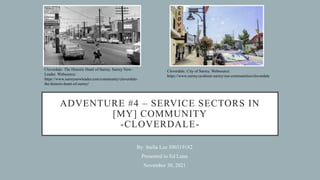 ADVENTURE #4 – SERVICE SECTORS IN
[MY] COMMUNITY
-CLOVERDALE-
By: Stella Lee 300319182
Presented to Ed Lunn
November 30, 2021
Cloverdale: The Historic Heart of Surrey. Surrey Now-
Leader. Websource:
https://www.surreynowleader.com/community/cloverdale-
the-historic-heart-of-surrey/
Cloverdale. City of Surrey. Websource:
https://www.surrey.ca/about-surrey/our-communities/cloverdale
 