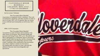 CLOVERDALE MINOR
BASEBALL
LOCATION: BOX 34163 –
17790 #10 HIGHWAY
• Service sector: Voluntary
• The Cloverdale Minor Baseball
Association is completely led by volunteers. They rely
on fundraisers, donations, and other member in order to
survive (Lunn, 2021, p.9). In general, they are closest
in ties with the local community as well (Lunn, 2021,
p.8).
• SPSC 2210 Connection:
• The Cloverdale Minor Baseball
Association is a part of leisure and recreation. Like
other forms of recreation, they promote health and
personal well being 9Lunn, 2021, p,3). The athletes are
able to participate in a community sport to encourage
greater health while having fun, and the volunteers help
their community by providing these services to the
youth. Coaching is also connected to this association
since there volunteer coaches are focused on
developing skills one sport at a time, and train the
athletes to become more knowledgeable and
specialized.
 