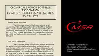CLOVERDALE MINOR SOFTBALL
ASSOCIATION
LOCATION: 17383 61A AVE, SURREY,
BC V3S 1W3
• Service Sector: Voluntary
• The Cloverdale Minor Softball Association is an all-
volunteer run non-profit association (Cloverdale Minor Softball,
2021). This means that they rely on fundraisers, members, the
community, and donations in order to continue to operate (Lunn,
2021, p.9). They provide age-related programs and contribute to
the health and wellness of the community in Cloverdale (Lunn,
2021, p.9).
• SPSC 2210 Connections:
• The Cloverdale Minor Softball Association is recreational
but also connects to coaching. Recreation works to improve
cohesiveness within a community by finding participants who all
benefit from the services. The sport encourages health and fitness,
as well as discipline. The coaches are all volunteers and choose to
put time aside in order to coach the teams. They work to provide
the athletes with further knowledge and development in the sport
Cloverdale Minor Softball
Association. Websource:
https://www.cloverdalesoftball.com
/home
 