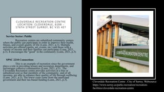CLOVERDALE RECREATION CENTRE
LOCATION: CLOVERDALE, 6188 -
176TH STREET SURREY, BC V3S 4E7
• Service Sector: Public
• Recreation centres are subsidized community centers
where the public can participate in order to improve their health,
fitness, and overall quality of life (Lunn, 2021, p.3). Multiple
activities are offered (sports, art, events, etc.) and those with a
variety of income and their families can participate (Lunn, 2021,
p.3). It encourages the “good” in the community (Lunn, 2021, p.3)
• SPSC 2210 Connection:
• This is an example of recreation since the government
plays a role in providing leisure and recreation departments, and
encourages cohesive communities (Lunn, 2021, p.5). The
Cloverdale Recreation centre provides activities at a free or
subsidized cost so that members of the community- and of all
incomes- are able to enhance their quality of life through wellbeing
(Lunn, 2021, p.3). The lower costs come from the municipal
government and their tax-based funding (Lunn, 2021, p.3).
Cloverdale Recreation Centre . City of Surrey. Websource:
https://www.surrey.ca/parks-recreation/recreation-
facilities/cloverdale-recreation-centre
 