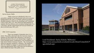 L O R D T W E E D S M U I R
S E C O N D A R Y S C H O O L
L O C A T I O N : 6 1 5 1 - 1 8 0 S T R E E T
S U R R E Y , B . C . C A N A D A V 3 S
4 L 5
• Service Sector: Public
• Public sectors are subsidized or free to be
accessible to people of varying incomes and socio-economic
backgrounds (Lunn, 2021, p.3) Public schools are funded
through taxpayers, which is why attending Lord Tweedsmuir
is free (Lunn, 2021, p.3). This school provides hundreds of
students who have diverse socio-economic backgrounds. It is
a necessary, and the school board and local government are
also involved (Lunn, 2021, p.3).
• SPSC 2210 Connection:
• This is an example of education since it is a
school. The public school provides the necessary means to
students for them further their education. It can also be
physical education since it is an element that is taught in
school through courses. Furthermore, Lord Tweedsmuir is a
high school with the inclusion of sports. The varying sports
teams are typically coached by volunteers. The taxpayers
allow for students to engage in a good education while
exploring opportunities that would otherwise be difficult to
attain without the help of this public sector.
Lord Tweedsmuir. Surrey Schools. Websource:
https://www.surreyschools.ca/schools/tweeds/About/ContactInfo/P
ages/default.aspx
 