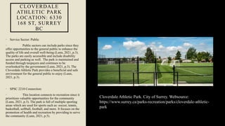 CLOVERDALE
ATHLETIC PARK
LOCATION: 6330
168 ST, SURREY
BC
• Service Sector: Public
• Public sectors can include parks since they
offer opportunities to the general public to enhance the
quality of life and overall well-being (Lunn, 2021, p.3).
The parks are easily accessible and include disability
access and parking as well. The park is maintained and
funded through taxpayers and continues to be
overlooked by the government (Lunn, 2021, p.3). The
Cloverdale Athletic Park provides a beneficial and safe
environment for the general public to enjoy (Lunn,
2021, p.3).
• SPSC 2210 Connection:
• This location connects to recreation since it
prioritizes valuable opportunities for the community
(Lunn, 2021, p.3). The park is full of multiple sporting
areas which are used for sports such as: soccer, tennis,
basketball, softball, football, and more. It focuses on the
promotion of health and recreation by providing to serve
the community (Lunn, 2021, p.5).
Cloverdale Athletic Park. City of Surrey. Websource:
https://www.surrey.ca/parks-recreation/parks/cloverdale-athletic-
park
 