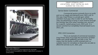 SNAP FITNESS 24/7
LOCATION: #107 16796 64 AVE.
SURREY BC V3S 3Y2
• Service Sector: Commercial
• Commercial sectors primarily focus on profit
and run on supply and demand (Lunn, 2021, p.6). In
this case, Snap Fitness is a private gym, where
members must pay a fee in order to use the facility.
They use advertising to bring in more revenue through
the member fees from when members join, and aim
for a specific market group (Lunn, 2021, p.6). It is
service oriented but completely financial based (Lunn,
2021, p.6).
• SPSC 2210 Connection:
• This is an example of commercial recreation.
Snap Fitness does encourage the promotion of better
health and overall wellbeing, but with a cost. This
means that this facility is profit oriented and is a
suitable means for recreation to those who are able to
afford the services (Lunn, 2021. p,6).
Snap Fitness. Websource:
https://www.snapfitness.com/ca/gyms/surrey-cloverdale-
bc/?utm_source=google&utm_medium=organic&utm_campaign=b
usiness-listing
 